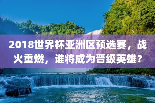 2018世界杯亚洲区预选赛，战火重燃，谁将成为晋级英雄？洛阳市法福文化传播有限公司