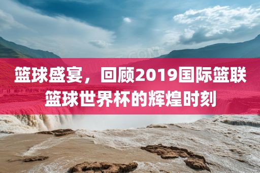 篮球盛宴，回顾2019国际篮联篮球世界杯的辉煌时刻
