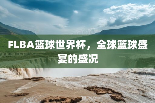 FLBA篮球世界杯，全球篮球盛宴的盛况