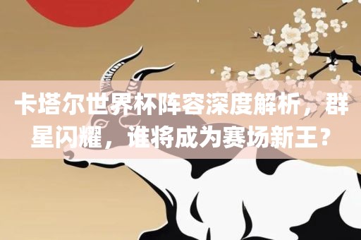 卡塔尔世界杯阵容深度解析，群星闪耀，谁将成为赛场新王？